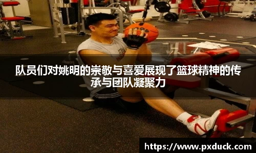 队员们对姚明的崇敬与喜爱展现了篮球精神的传承与团队凝聚力